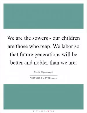 We are the sowers - our children are those who reap. We labor so that future generations will be better and nobler than we are Picture Quote #1