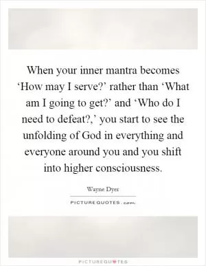 When your inner mantra becomes ‘How may I serve?’ rather than ‘What am I going to get?’ and ‘Who do I need to defeat?,’ you start to see the unfolding of God in everything and everyone around you and you shift into higher consciousness Picture Quote #1