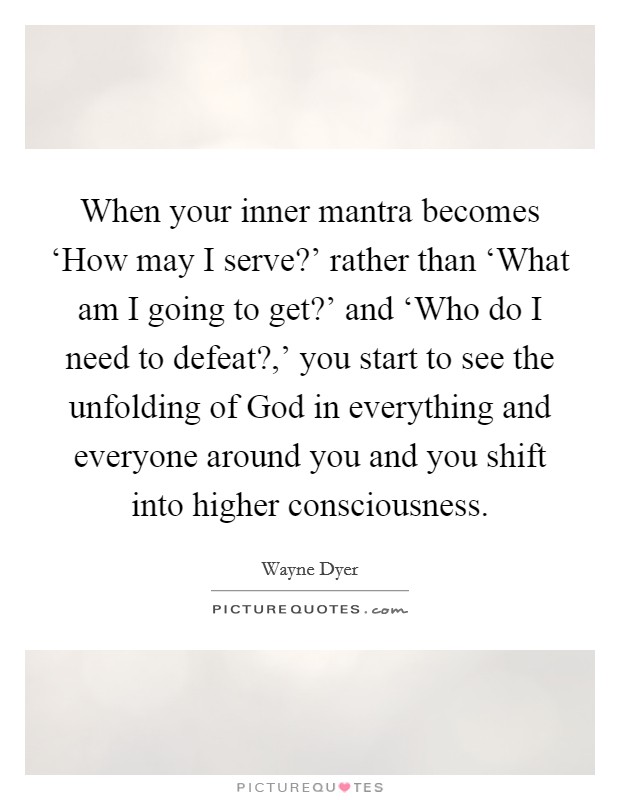 When your inner mantra becomes ‘How may I serve?' rather than ‘What am I going to get?' and ‘Who do I need to defeat?,' you start to see the unfolding of God in everything and everyone around you and you shift into higher consciousness Picture Quote #1