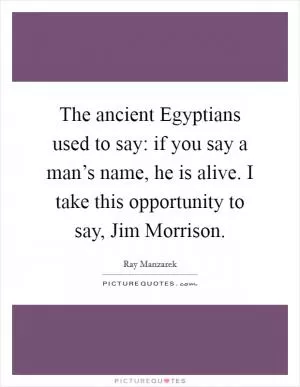 The ancient Egyptians used to say: if you say a man’s name, he is alive. I take this opportunity to say, Jim Morrison Picture Quote #1