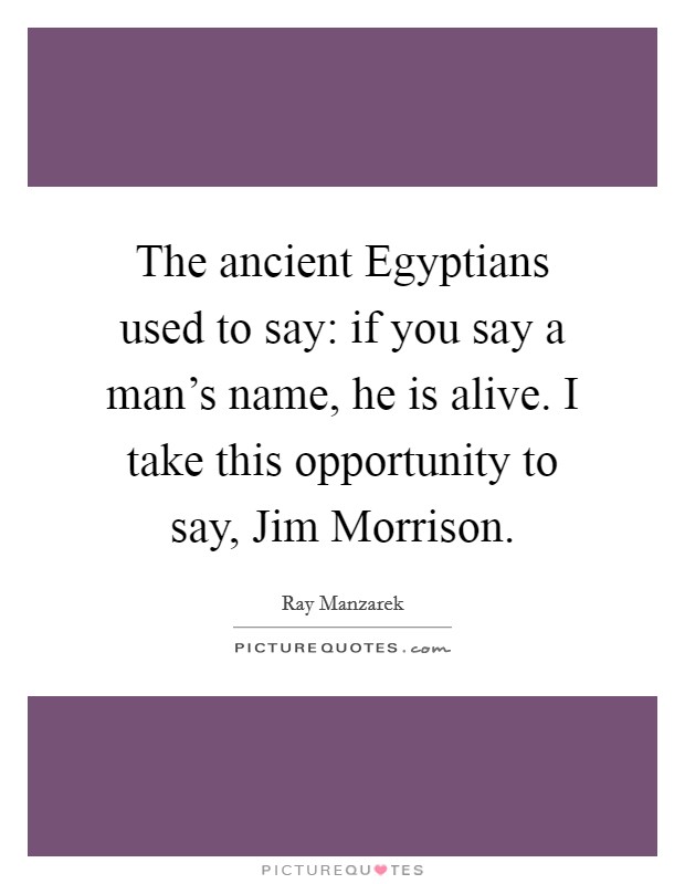 The ancient Egyptians used to say: if you say a man's name, he is alive. I take this opportunity to say, Jim Morrison Picture Quote #1