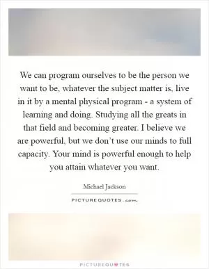 We can program ourselves to be the person we want to be, whatever the subject matter is, live in it by a mental physical program - a system of learning and doing. Studying all the greats in that field and becoming greater. I believe we are powerful, but we don’t use our minds to full capacity. Your mind is powerful enough to help you attain whatever you want Picture Quote #1
