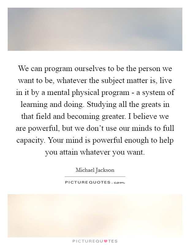 We can program ourselves to be the person we want to be, whatever the subject matter is, live in it by a mental physical program - a system of learning and doing. Studying all the greats in that field and becoming greater. I believe we are powerful, but we don't use our minds to full capacity. Your mind is powerful enough to help you attain whatever you want Picture Quote #1