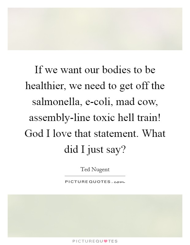 If we want our bodies to be healthier, we need to get off the salmonella, e-coli, mad cow, assembly-line toxic hell train! God I love that statement. What did I just say? Picture Quote #1