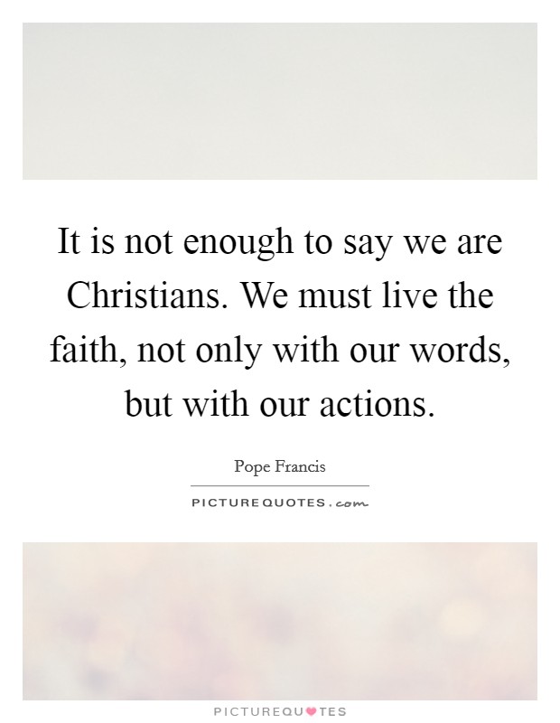 It is not enough to say we are Christians. We must live the faith, not only with our words, but with our actions Picture Quote #1