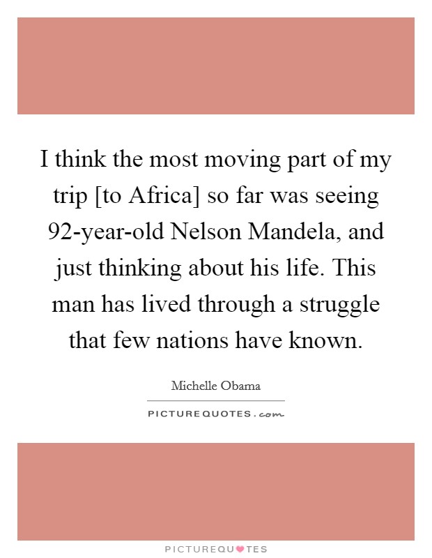 I think the most moving part of my trip [to Africa] so far was seeing 92-year-old Nelson Mandela, and just thinking about his life. This man has lived through a struggle that few nations have known Picture Quote #1