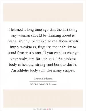 I learned a long time ago that the last thing any woman should be thinking about is being ‘skinny’ or ‘thin.’ To me, those words imply weakness, fragility, the inability to stand firm in a storm. If you want to change your body, aim for ‘athletic.’ An athletic body is healthy, strong, and built to thrive. An athletic body can take many shapes Picture Quote #1
