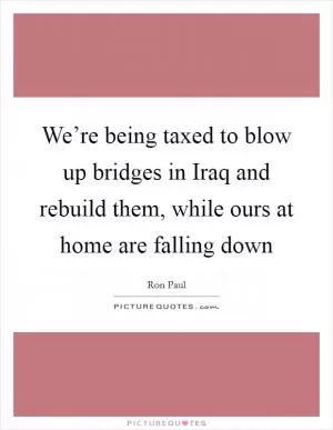 We’re being taxed to blow up bridges in Iraq and rebuild them, while ours at home are falling down Picture Quote #1
