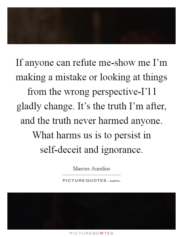 If anyone can refute me-show me I'm making a mistake or looking at things from the wrong perspective-I'l l gladly change. It's the truth I'm after, and the truth never harmed anyone. What harms us is to persist in self-deceit and ignorance Picture Quote #1