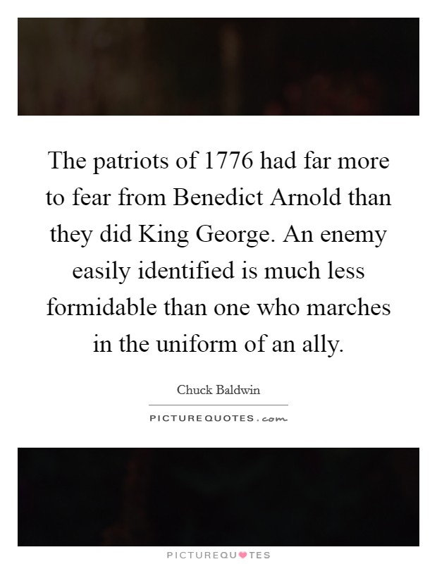 The patriots of 1776 had far more to fear from Benedict Arnold than they did King George. An enemy easily identified is much less formidable than one who marches in the uniform of an ally Picture Quote #1