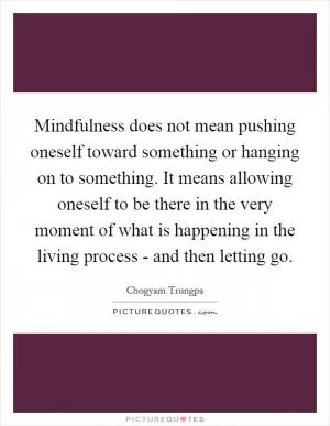Mindfulness does not mean pushing oneself toward something or hanging on to something. It means allowing oneself to be there in the very moment of what is happening in the living process - and then letting go Picture Quote #1
