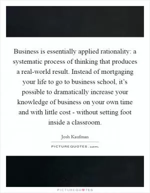 Business is essentially applied rationality: a systematic process of thinking that produces a real-world result. Instead of mortgaging your life to go to business school, it’s possible to dramatically increase your knowledge of business on your own time and with little cost - without setting foot inside a classroom Picture Quote #1