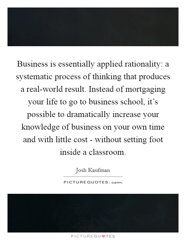 Business is essentially applied rationality: a systematic process of thinking that produces a real-world result. Instead of mortgaging your life to go to business school, it's possible to dramatically increase your knowledge of business on your own time and with little cost - without setting foot inside a classroom Picture Quote #1