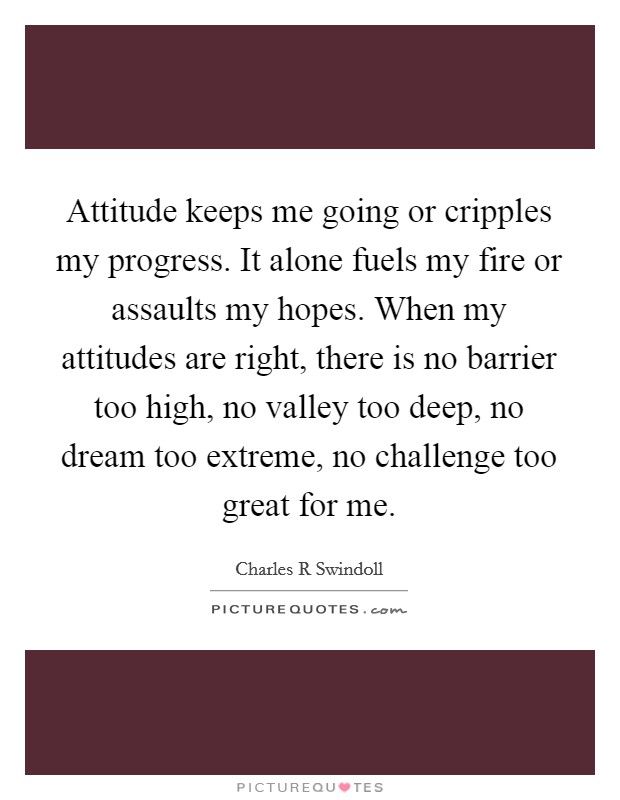 Attitude keeps me going or cripples my progress. It alone fuels my fire or assaults my hopes. When my attitudes are right, there is no barrier too high, no valley too deep, no dream too extreme, no challenge too great for me Picture Quote #1