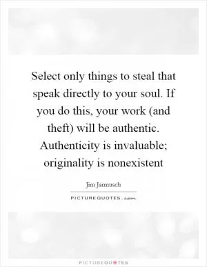 Select only things to steal that speak directly to your soul. If you do this, your work (and theft) will be authentic. Authenticity is invaluable; originality is nonexistent Picture Quote #1