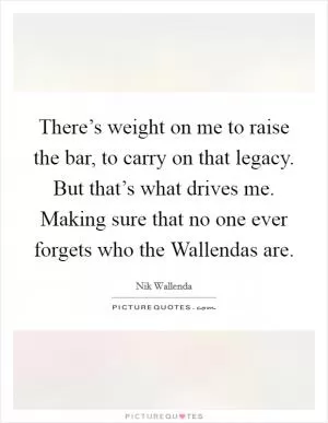 There’s weight on me to raise the bar, to carry on that legacy. But that’s what drives me. Making sure that no one ever forgets who the Wallendas are Picture Quote #1