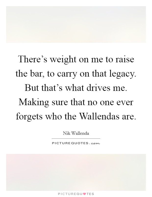 There's weight on me to raise the bar, to carry on that legacy. But that's what drives me. Making sure that no one ever forgets who the Wallendas are Picture Quote #1