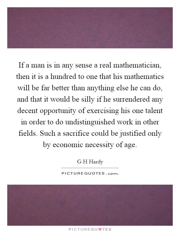 If a man is in any sense a real mathematician, then it is a hundred to one that his mathematics will be far better than anything else he can do, and that it would be silly if he surrendered any decent opportunity of exercising his one talent in order to do undistinguished work in other fields. Such a sacrifice could be justified only by economic necessity of age Picture Quote #1
