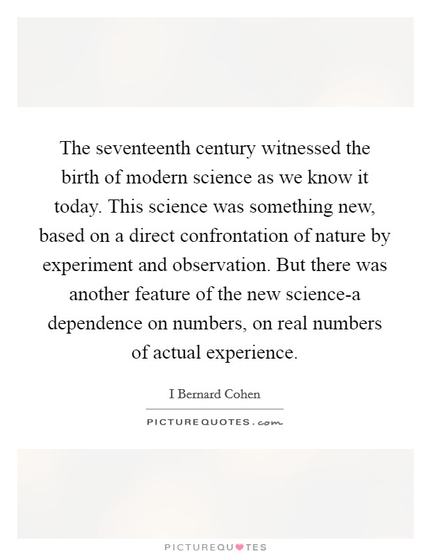 The seventeenth century witnessed the birth of modern science as we know it today. This science was something new, based on a direct confrontation of nature by experiment and observation. But there was another feature of the new science-a dependence on numbers, on real numbers of actual experience Picture Quote #1