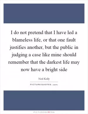 I do not pretend that I have led a blameless life, or that one fault justifies another, but the public in judging a case like mine should remember that the darkest life may now have a bright side Picture Quote #1