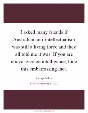 I asked many friends if Australian anti-intellectualism was still a living force and they all told me it was. If you are above average intelligence, hide this embarrassing fact Picture Quote #1