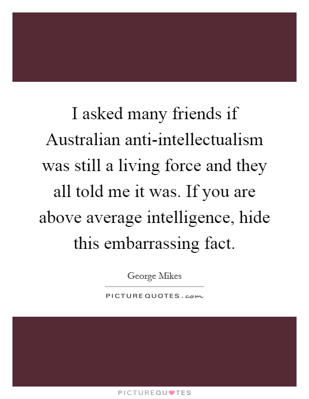 I asked many friends if Australian anti-intellectualism was still a living force and they all told me it was. If you are above average intelligence, hide this embarrassing fact Picture Quote #1
