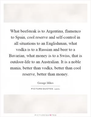 What beefsteak is to Argentina, flamenco to Spain, cool reserve and self-control in all situations to an Englishman, what vodka is to a Russian and beer to a Bavarian, what money is to a Swiss, that is outdoor-life to an Australian. It is a noble mania, better than vodka, better than cool reserve, better than money Picture Quote #1