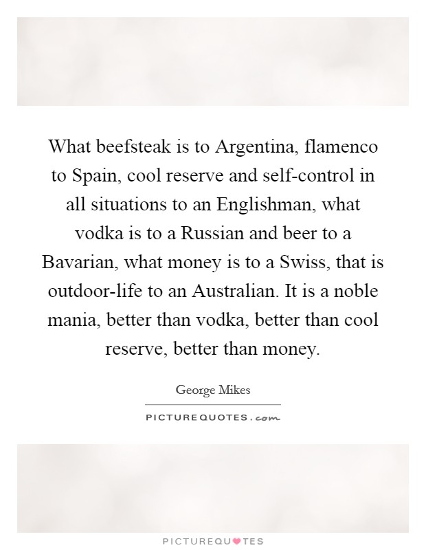 What beefsteak is to Argentina, flamenco to Spain, cool reserve and self-control in all situations to an Englishman, what vodka is to a Russian and beer to a Bavarian, what money is to a Swiss, that is outdoor-life to an Australian. It is a noble mania, better than vodka, better than cool reserve, better than money Picture Quote #1