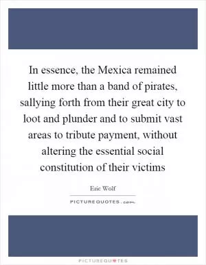 In essence, the Mexica remained little more than a band of pirates, sallying forth from their great city to loot and plunder and to submit vast areas to tribute payment, without altering the essential social constitution of their victims Picture Quote #1
