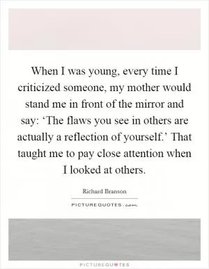 When I was young, every time I criticized someone, my mother would stand me in front of the mirror and say: ‘The flaws you see in others are actually a reflection of yourself.’ That taught me to pay close attention when I looked at others Picture Quote #1