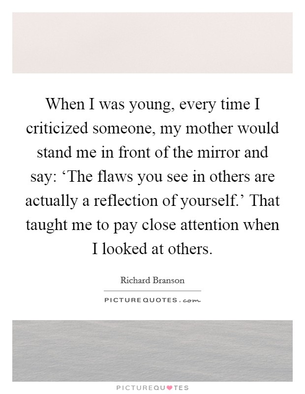 When I was young, every time I criticized someone, my mother would stand me in front of the mirror and say: ‘The flaws you see in others are actually a reflection of yourself.' That taught me to pay close attention when I looked at others Picture Quote #1