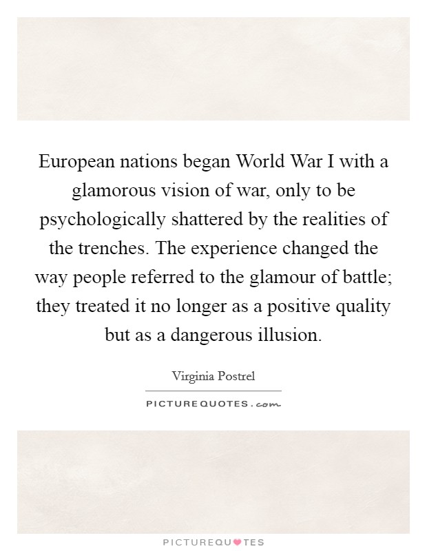 European nations began World War I with a glamorous vision of war, only to be psychologically shattered by the realities of the trenches. The experience changed the way people referred to the glamour of battle; they treated it no longer as a positive quality but as a dangerous illusion Picture Quote #1