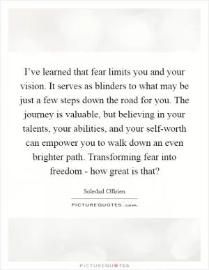 I’ve learned that fear limits you and your vision. It serves as blinders to what may be just a few steps down the road for you. The journey is valuable, but believing in your talents, your abilities, and your self-worth can empower you to walk down an even brighter path. Transforming fear into freedom - how great is that? Picture Quote #1