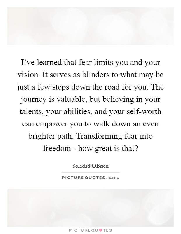 I've learned that fear limits you and your vision. It serves as blinders to what may be just a few steps down the road for you. The journey is valuable, but believing in your talents, your abilities, and your self-worth can empower you to walk down an even brighter path. Transforming fear into freedom - how great is that? Picture Quote #1