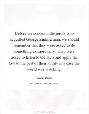 Before we condemn the jurors who acquitted George Zimmerman, we should remember that they were asked to do something extraordinary. They were asked to listen to the facts and apply the law to the best of their ability in a case the world was watching Picture Quote #1