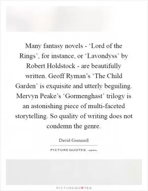 Many fantasy novels - ‘Lord of the Rings’, for instance, or ‘Lavondyss’ by Robert Holdstock - are beautifully written. Geoff Ryman’s ‘The Child Garden’ is exquisite and utterly beguiling. Mervyn Peake’s ‘Gormenghast’ trilogy is an astonishing piece of multi-faceted storytelling. So quality of writing does not condemn the genre Picture Quote #1