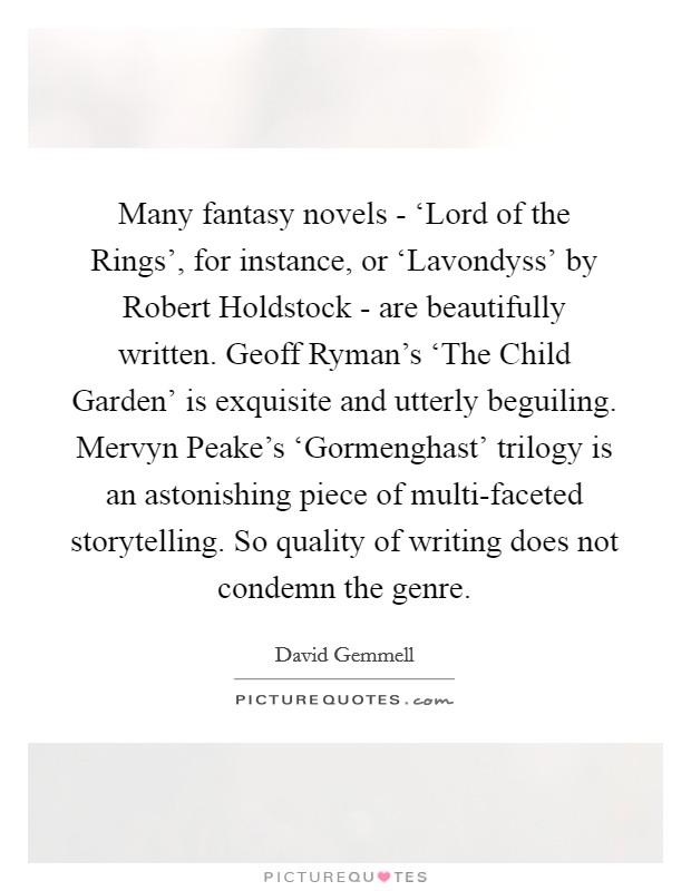 Many fantasy novels - ‘Lord of the Rings', for instance, or ‘Lavondyss' by Robert Holdstock - are beautifully written. Geoff Ryman's ‘The Child Garden' is exquisite and utterly beguiling. Mervyn Peake's ‘Gormenghast' trilogy is an astonishing piece of multi-faceted storytelling. So quality of writing does not condemn the genre Picture Quote #1