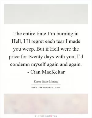 The entire time I’m burning in Hell, I’ll regret each tear I made you weep. But if Hell were the price for twenty days with you, I’d condemn myself again and again. - Cian MacKeltar Picture Quote #1