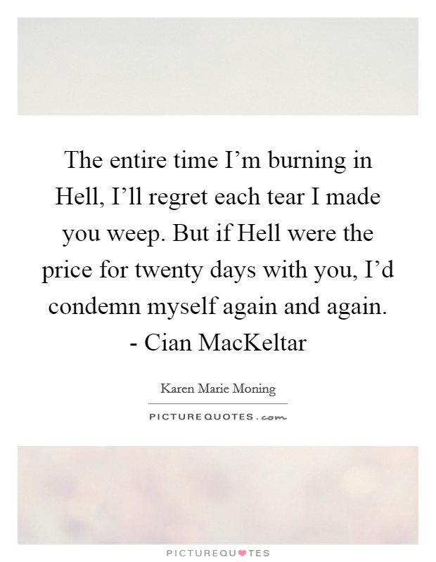 The entire time I'm burning in Hell, I'll regret each tear I made you weep. But if Hell were the price for twenty days with you, I'd condemn myself again and again. - Cian MacKeltar Picture Quote #1