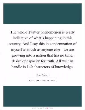 The whole Twitter phenomenon is really indicative of what’s happening in this country. And I say this in condemnation of myself as much as anyone else - we are growing into a nation that has no time, desire or capacity for truth. All we can handle is 140 characters of knowledge Picture Quote #1