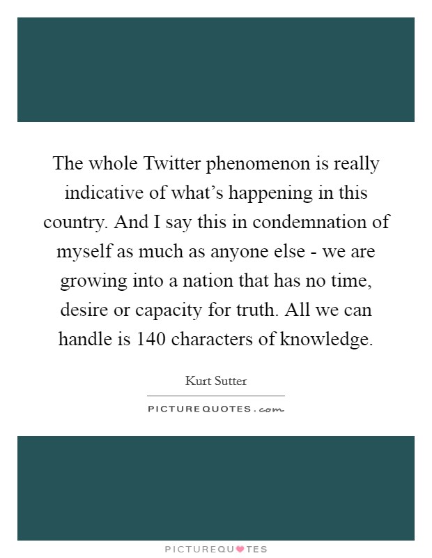 The whole Twitter phenomenon is really indicative of what's happening in this country. And I say this in condemnation of myself as much as anyone else - we are growing into a nation that has no time, desire or capacity for truth. All we can handle is 140 characters of knowledge Picture Quote #1