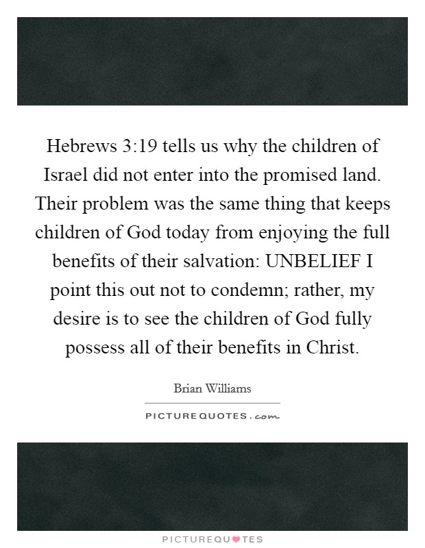 Hebrews 3:19 tells us why the children of Israel did not enter into the promised land. Their problem was the same thing that keeps children of God today from enjoying the full benefits of their salvation: UNBELIEF I point this out not to condemn; rather, my desire is to see the children of God fully possess all of their benefits in Christ Picture Quote #1
