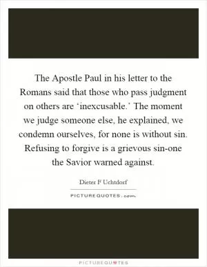 The Apostle Paul in his letter to the Romans said that those who pass judgment on others are ‘inexcusable.’ The moment we judge someone else, he explained, we condemn ourselves, for none is without sin. Refusing to forgive is a grievous sin-one the Savior warned against Picture Quote #1