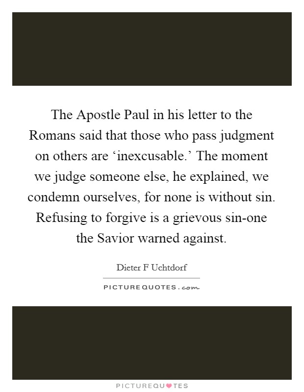 The Apostle Paul in his letter to the Romans said that those who pass judgment on others are ‘inexcusable.' The moment we judge someone else, he explained, we condemn ourselves, for none is without sin. Refusing to forgive is a grievous sin-one the Savior warned against Picture Quote #1