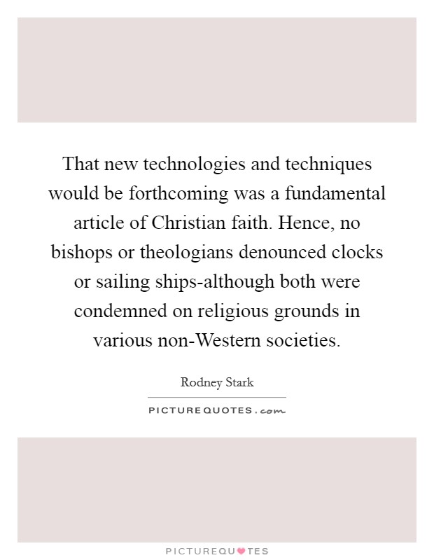 That new technologies and techniques would be forthcoming was a fundamental article of Christian faith. Hence, no bishops or theologians denounced clocks or sailing ships-although both were condemned on religious grounds in various non-Western societies Picture Quote #1