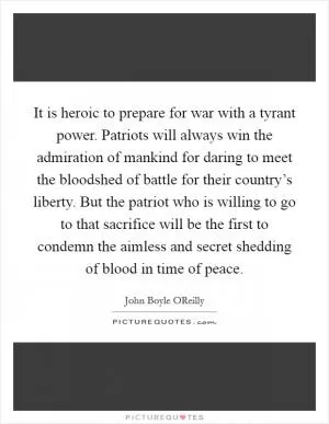 It is heroic to prepare for war with a tyrant power. Patriots will always win the admiration of mankind for daring to meet the bloodshed of battle for their country’s liberty. But the patriot who is willing to go to that sacrifice will be the first to condemn the aimless and secret shedding of blood in time of peace Picture Quote #1