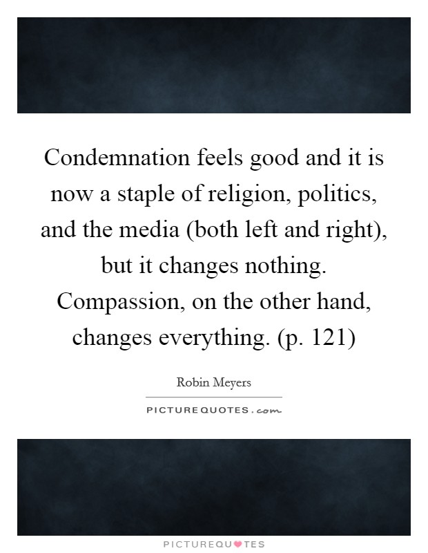 Condemnation feels good and it is now a staple of religion, politics, and the media (both left and right), but it changes nothing. Compassion, on the other hand, changes everything. (p. 121) Picture Quote #1