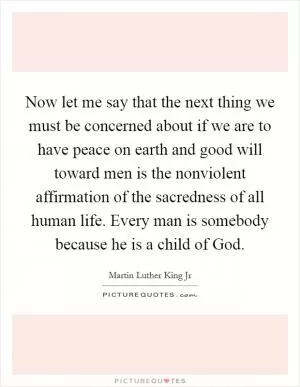 Now let me say that the next thing we must be concerned about if we are to have peace on earth and good will toward men is the nonviolent affirmation of the sacredness of all human life. Every man is somebody because he is a child of God Picture Quote #1