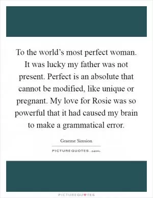 To the world’s most perfect woman. It was lucky my father was not present. Perfect is an absolute that cannot be modified, like unique or pregnant. My love for Rosie was so powerful that it had caused my brain to make a grammatical error Picture Quote #1