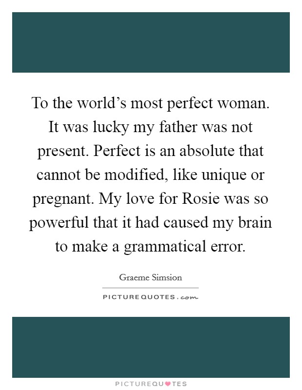 To the world's most perfect woman. It was lucky my father was not present. Perfect is an absolute that cannot be modified, like unique or pregnant. My love for Rosie was so powerful that it had caused my brain to make a grammatical error Picture Quote #1